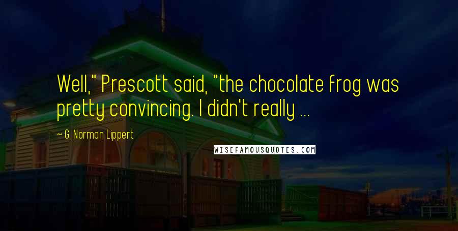 G. Norman Lippert Quotes: Well," Prescott said, "the chocolate frog was pretty convincing. I didn't really ...