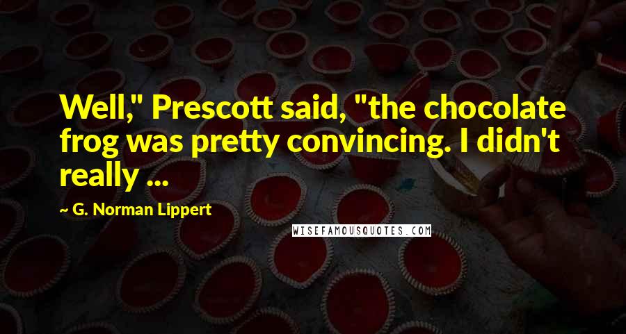 G. Norman Lippert Quotes: Well," Prescott said, "the chocolate frog was pretty convincing. I didn't really ...