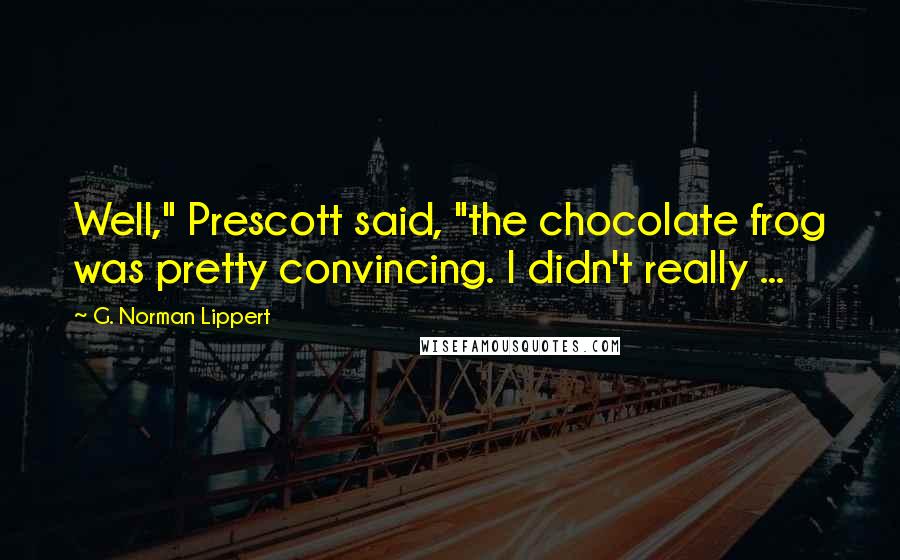 G. Norman Lippert Quotes: Well," Prescott said, "the chocolate frog was pretty convincing. I didn't really ...