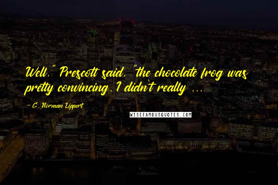 G. Norman Lippert Quotes: Well," Prescott said, "the chocolate frog was pretty convincing. I didn't really ...