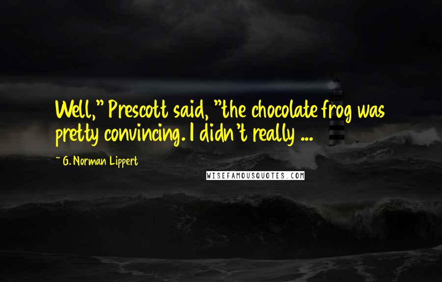 G. Norman Lippert Quotes: Well," Prescott said, "the chocolate frog was pretty convincing. I didn't really ...