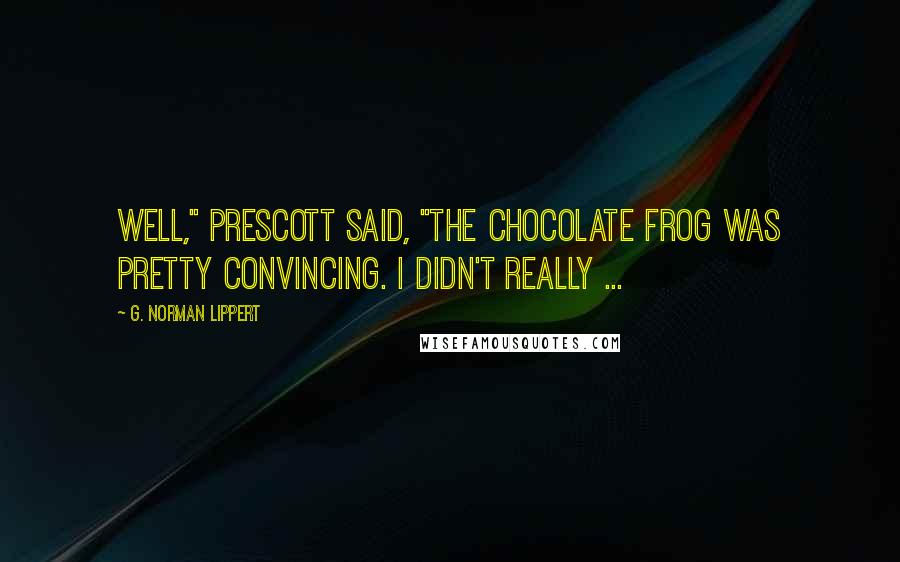 G. Norman Lippert Quotes: Well," Prescott said, "the chocolate frog was pretty convincing. I didn't really ...