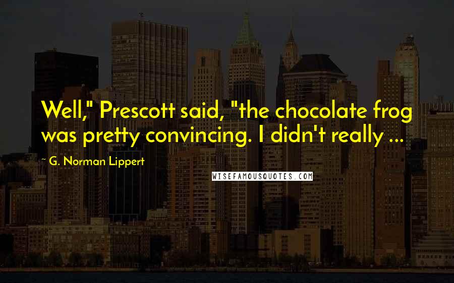 G. Norman Lippert Quotes: Well," Prescott said, "the chocolate frog was pretty convincing. I didn't really ...