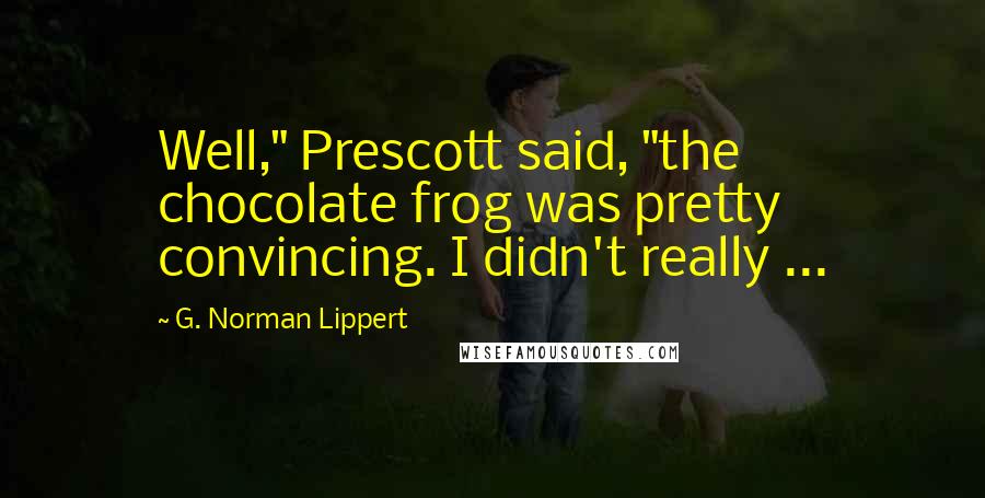 G. Norman Lippert Quotes: Well," Prescott said, "the chocolate frog was pretty convincing. I didn't really ...