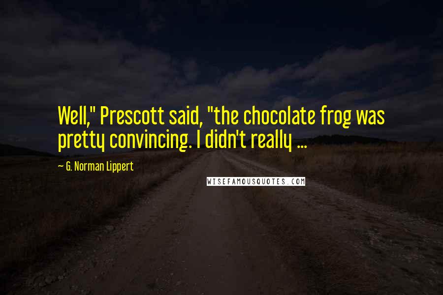 G. Norman Lippert Quotes: Well," Prescott said, "the chocolate frog was pretty convincing. I didn't really ...