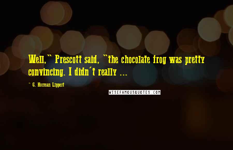 G. Norman Lippert Quotes: Well," Prescott said, "the chocolate frog was pretty convincing. I didn't really ...