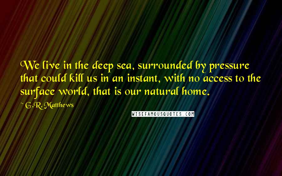 G.R. Matthews Quotes: We live in the deep sea, surrounded by pressure that could kill us in an instant, with no access to the surface world, that is our natural home.