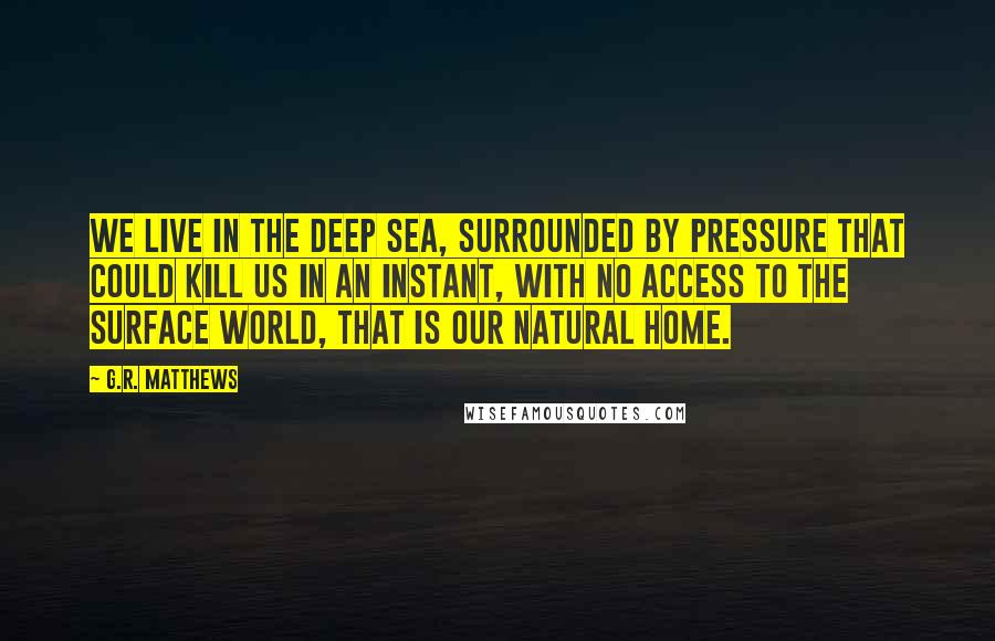 G.R. Matthews Quotes: We live in the deep sea, surrounded by pressure that could kill us in an instant, with no access to the surface world, that is our natural home.