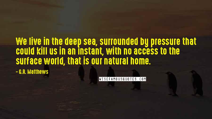 G.R. Matthews Quotes: We live in the deep sea, surrounded by pressure that could kill us in an instant, with no access to the surface world, that is our natural home.