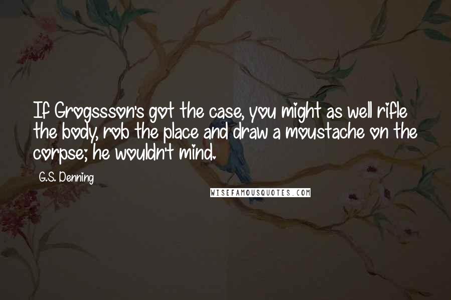 G.S. Denning Quotes: If Grogssson's got the case, you might as well rifle the body, rob the place and draw a moustache on the corpse; he wouldn't mind.