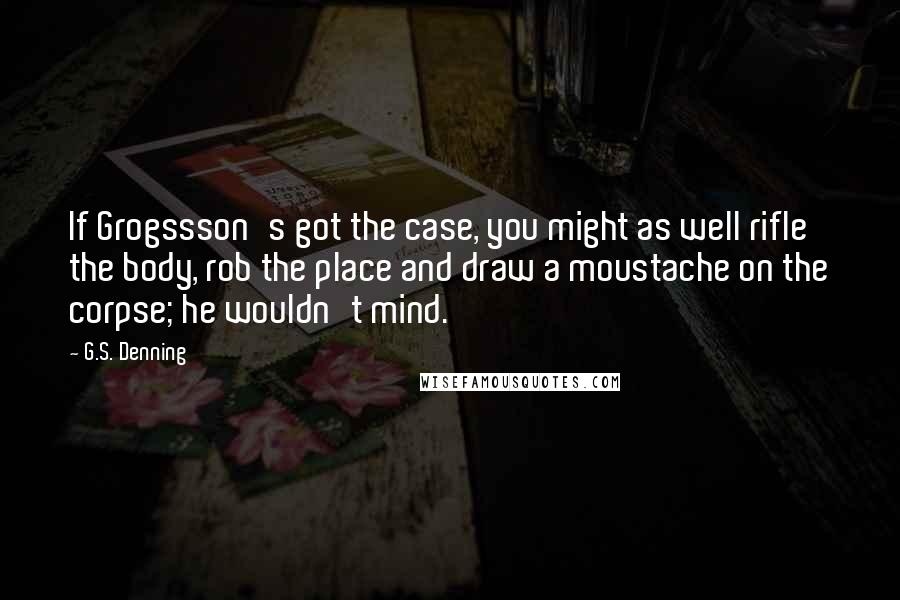 G.S. Denning Quotes: If Grogssson's got the case, you might as well rifle the body, rob the place and draw a moustache on the corpse; he wouldn't mind.