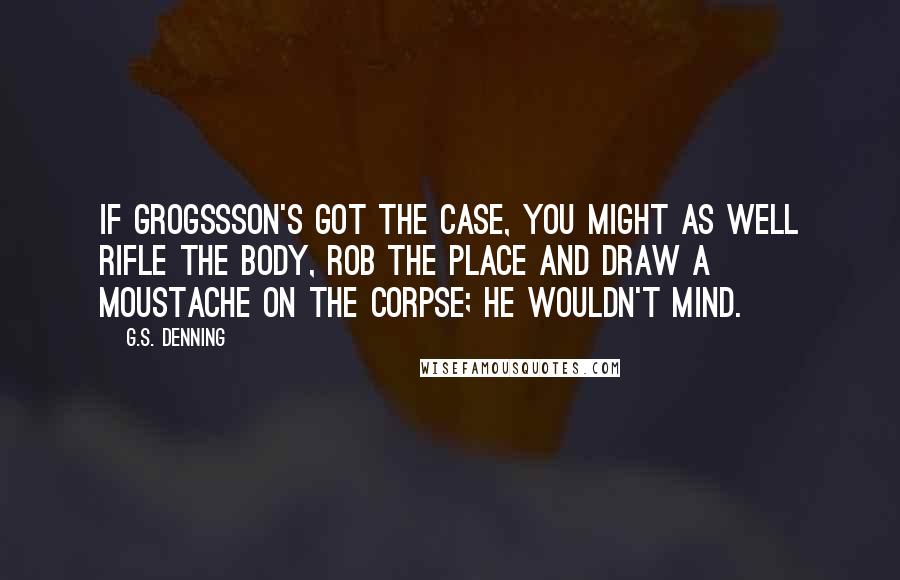 G.S. Denning Quotes: If Grogssson's got the case, you might as well rifle the body, rob the place and draw a moustache on the corpse; he wouldn't mind.