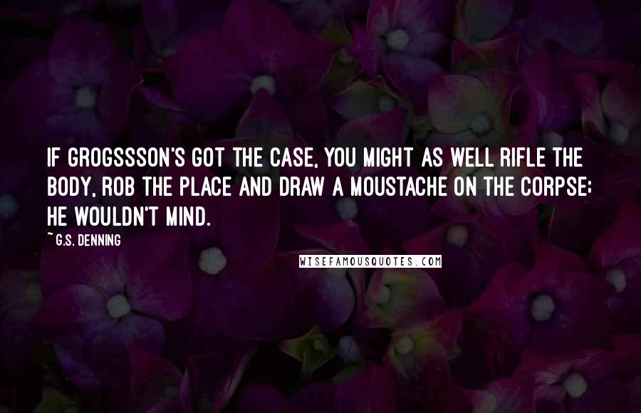 G.S. Denning Quotes: If Grogssson's got the case, you might as well rifle the body, rob the place and draw a moustache on the corpse; he wouldn't mind.