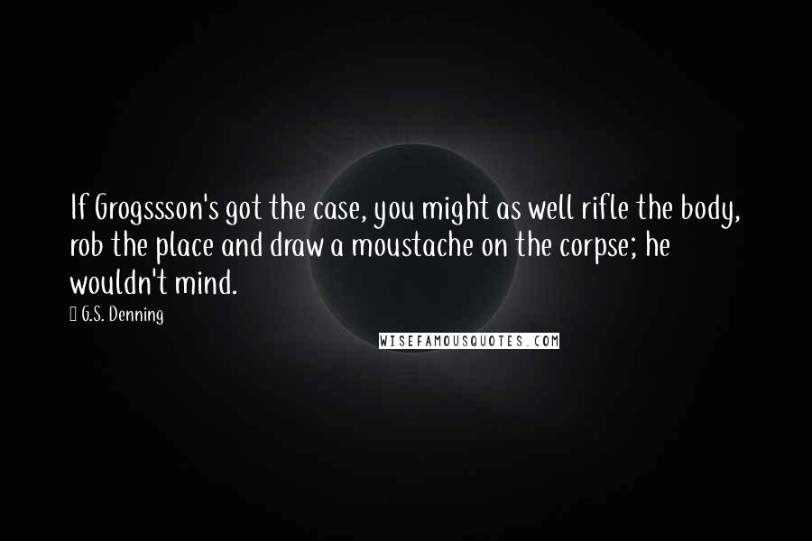 G.S. Denning Quotes: If Grogssson's got the case, you might as well rifle the body, rob the place and draw a moustache on the corpse; he wouldn't mind.