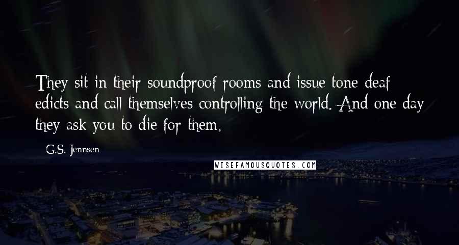 G.S. Jennsen Quotes: They sit in their soundproof rooms and issue tone-deaf edicts and call themselves controlling the world. And one day they ask you to die for them.