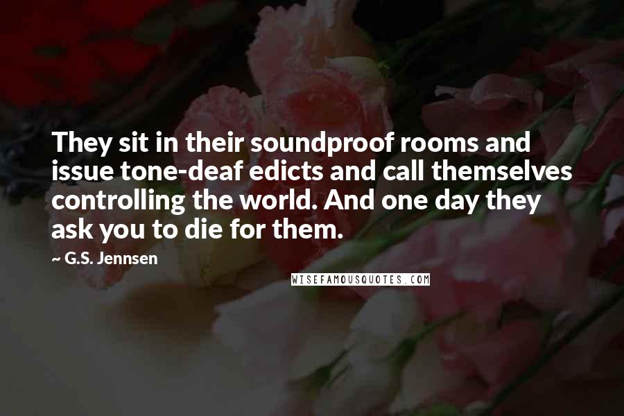 G.S. Jennsen Quotes: They sit in their soundproof rooms and issue tone-deaf edicts and call themselves controlling the world. And one day they ask you to die for them.