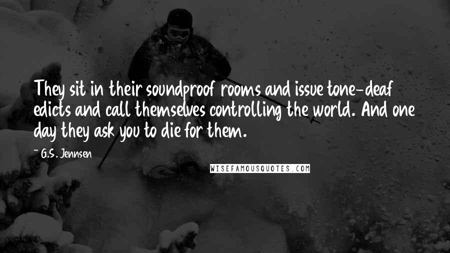 G.S. Jennsen Quotes: They sit in their soundproof rooms and issue tone-deaf edicts and call themselves controlling the world. And one day they ask you to die for them.