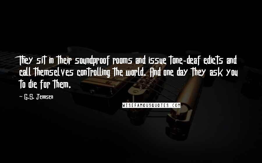 G.S. Jennsen Quotes: They sit in their soundproof rooms and issue tone-deaf edicts and call themselves controlling the world. And one day they ask you to die for them.