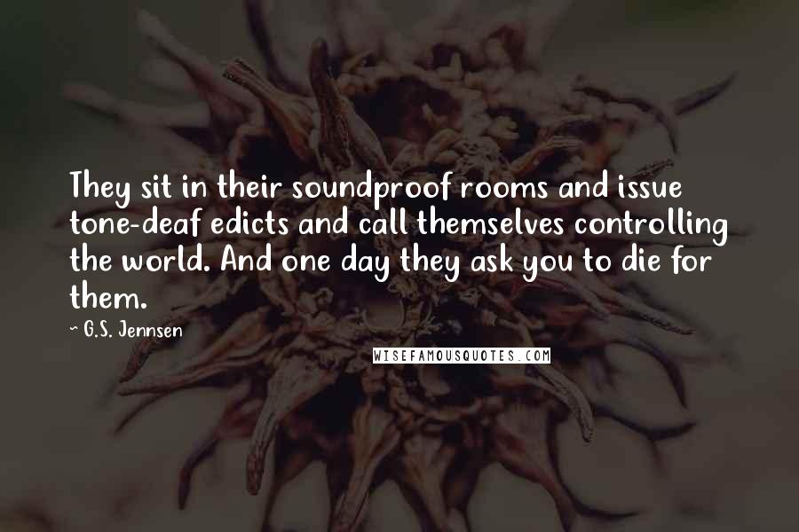 G.S. Jennsen Quotes: They sit in their soundproof rooms and issue tone-deaf edicts and call themselves controlling the world. And one day they ask you to die for them.