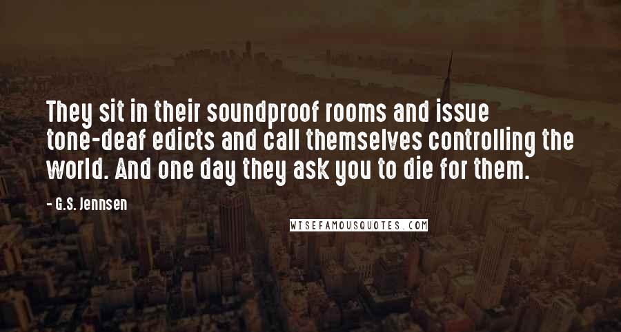 G.S. Jennsen Quotes: They sit in their soundproof rooms and issue tone-deaf edicts and call themselves controlling the world. And one day they ask you to die for them.