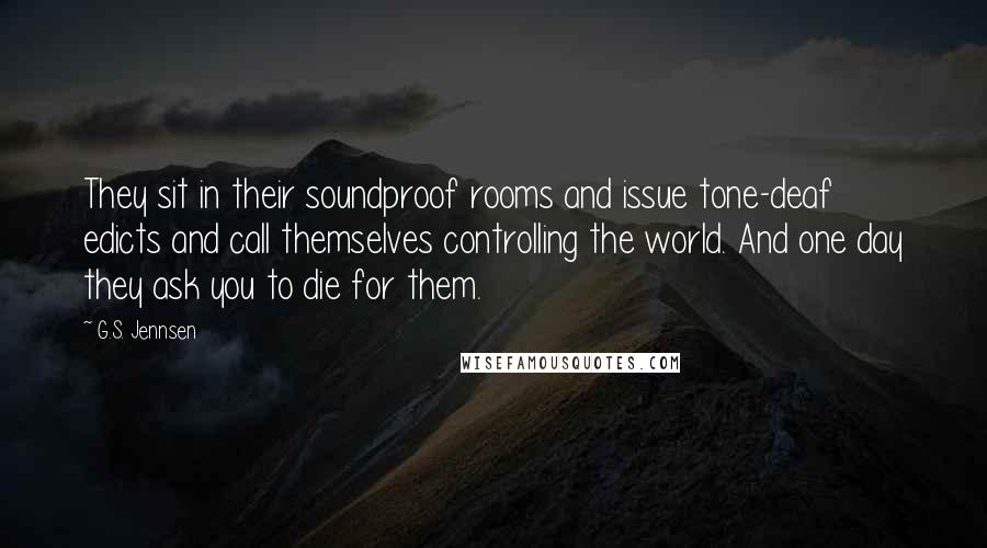 G.S. Jennsen Quotes: They sit in their soundproof rooms and issue tone-deaf edicts and call themselves controlling the world. And one day they ask you to die for them.