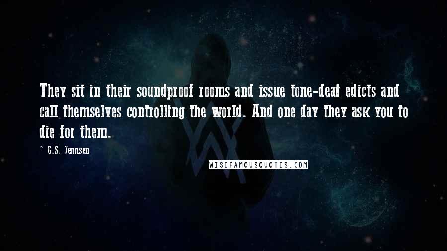 G.S. Jennsen Quotes: They sit in their soundproof rooms and issue tone-deaf edicts and call themselves controlling the world. And one day they ask you to die for them.