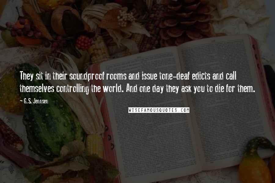 G.S. Jennsen Quotes: They sit in their soundproof rooms and issue tone-deaf edicts and call themselves controlling the world. And one day they ask you to die for them.