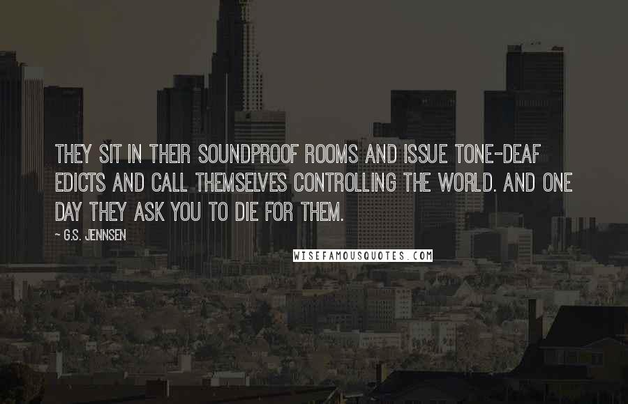 G.S. Jennsen Quotes: They sit in their soundproof rooms and issue tone-deaf edicts and call themselves controlling the world. And one day they ask you to die for them.