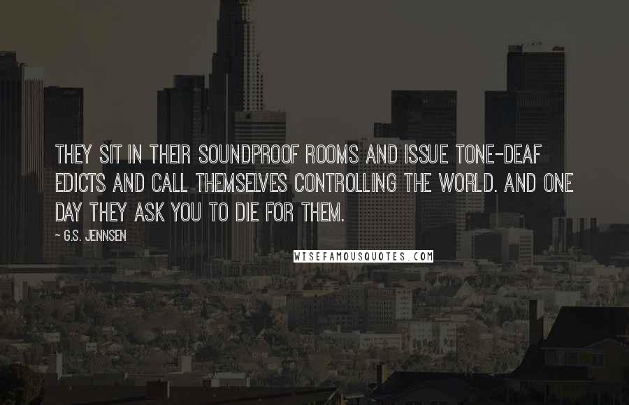 G.S. Jennsen Quotes: They sit in their soundproof rooms and issue tone-deaf edicts and call themselves controlling the world. And one day they ask you to die for them.