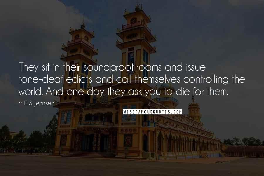 G.S. Jennsen Quotes: They sit in their soundproof rooms and issue tone-deaf edicts and call themselves controlling the world. And one day they ask you to die for them.