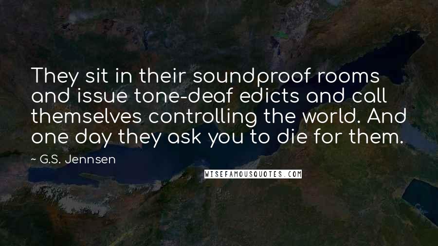 G.S. Jennsen Quotes: They sit in their soundproof rooms and issue tone-deaf edicts and call themselves controlling the world. And one day they ask you to die for them.