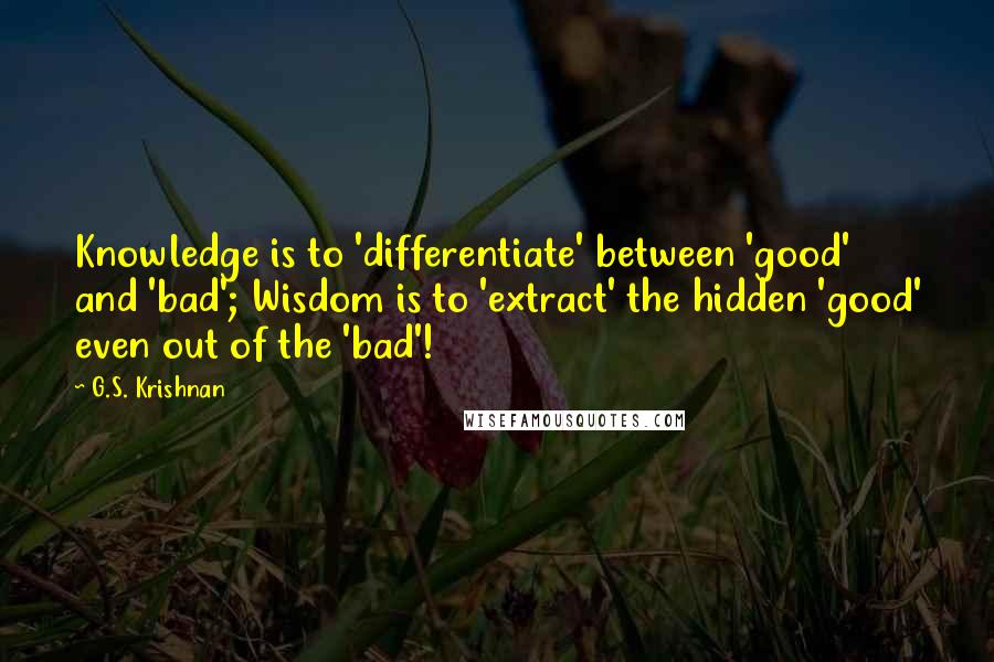 G.S. Krishnan Quotes: Knowledge is to 'differentiate' between 'good' and 'bad'; Wisdom is to 'extract' the hidden 'good' even out of the 'bad'!