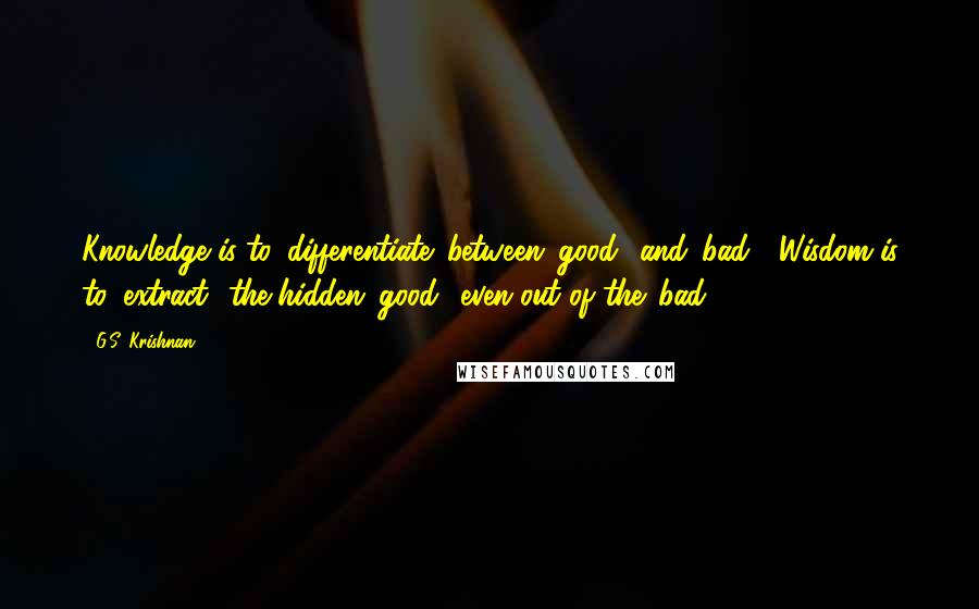 G.S. Krishnan Quotes: Knowledge is to 'differentiate' between 'good' and 'bad'; Wisdom is to 'extract' the hidden 'good' even out of the 'bad'!