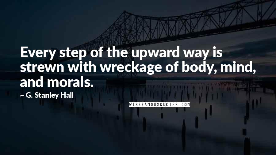 G. Stanley Hall Quotes: Every step of the upward way is strewn with wreckage of body, mind, and morals.
