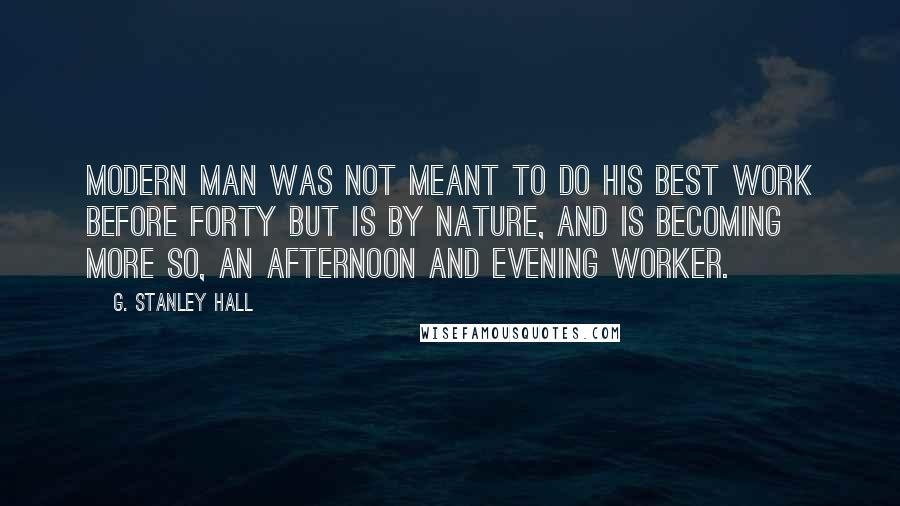 G. Stanley Hall Quotes: Modern man was not meant to do his best work before forty but is by nature, and is becoming more so, an afternoon and evening worker.