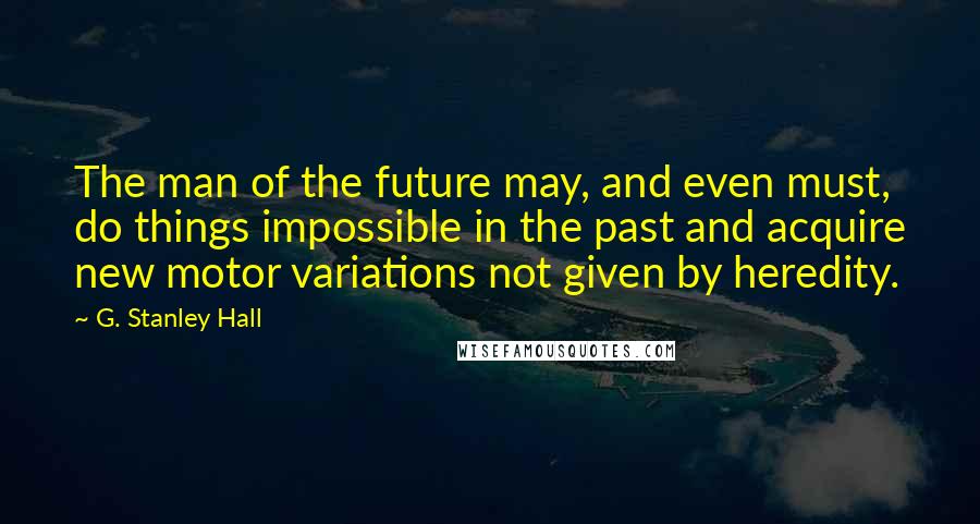 G. Stanley Hall Quotes: The man of the future may, and even must, do things impossible in the past and acquire new motor variations not given by heredity.