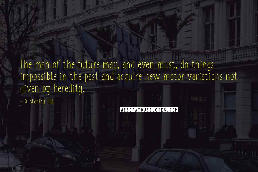 G. Stanley Hall Quotes: The man of the future may, and even must, do things impossible in the past and acquire new motor variations not given by heredity.