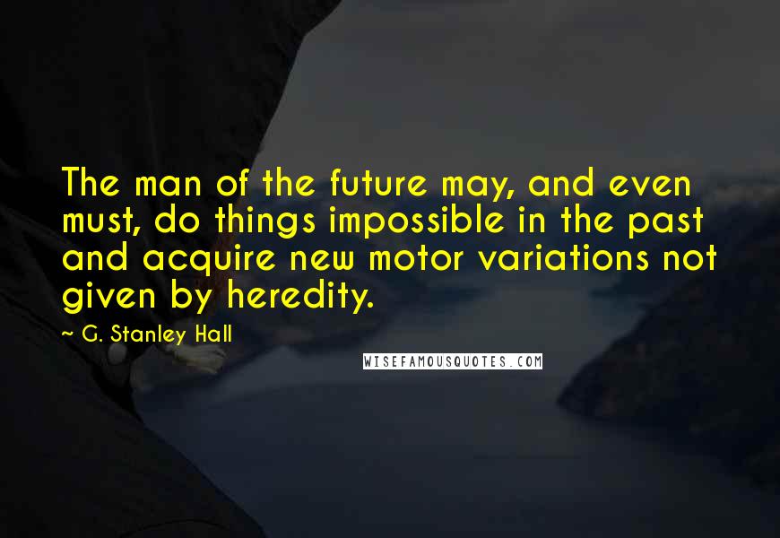 G. Stanley Hall Quotes: The man of the future may, and even must, do things impossible in the past and acquire new motor variations not given by heredity.