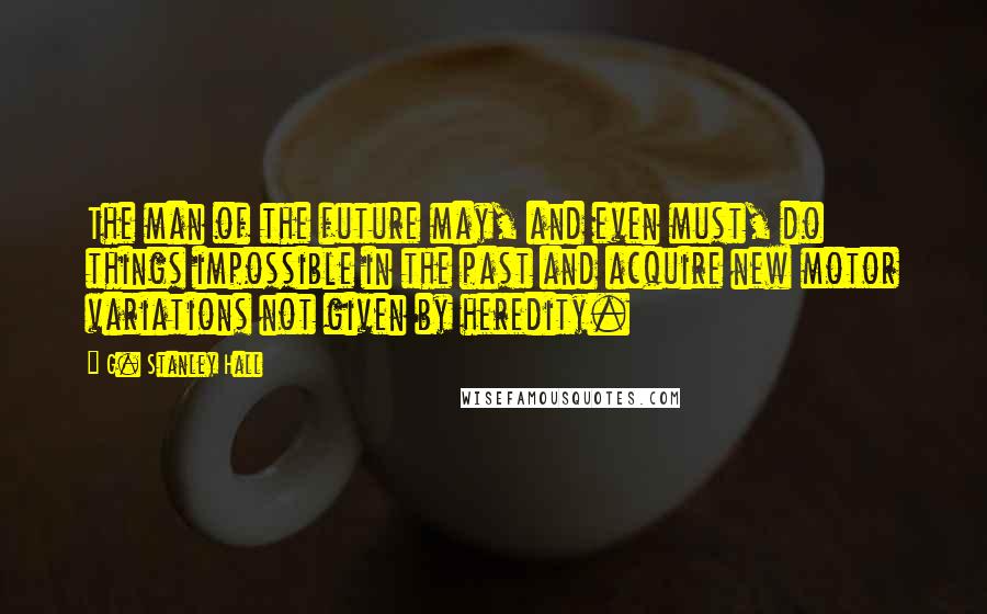 G. Stanley Hall Quotes: The man of the future may, and even must, do things impossible in the past and acquire new motor variations not given by heredity.