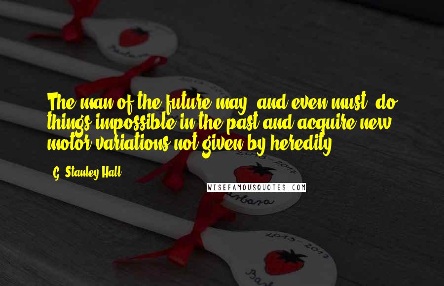 G. Stanley Hall Quotes: The man of the future may, and even must, do things impossible in the past and acquire new motor variations not given by heredity.