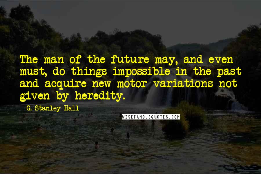 G. Stanley Hall Quotes: The man of the future may, and even must, do things impossible in the past and acquire new motor variations not given by heredity.