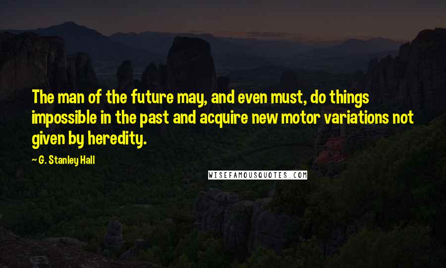 G. Stanley Hall Quotes: The man of the future may, and even must, do things impossible in the past and acquire new motor variations not given by heredity.