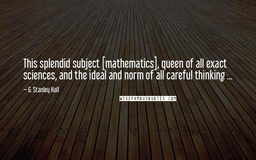 G. Stanley Hall Quotes: This splendid subject [mathematics], queen of all exact sciences, and the ideal and norm of all careful thinking ...