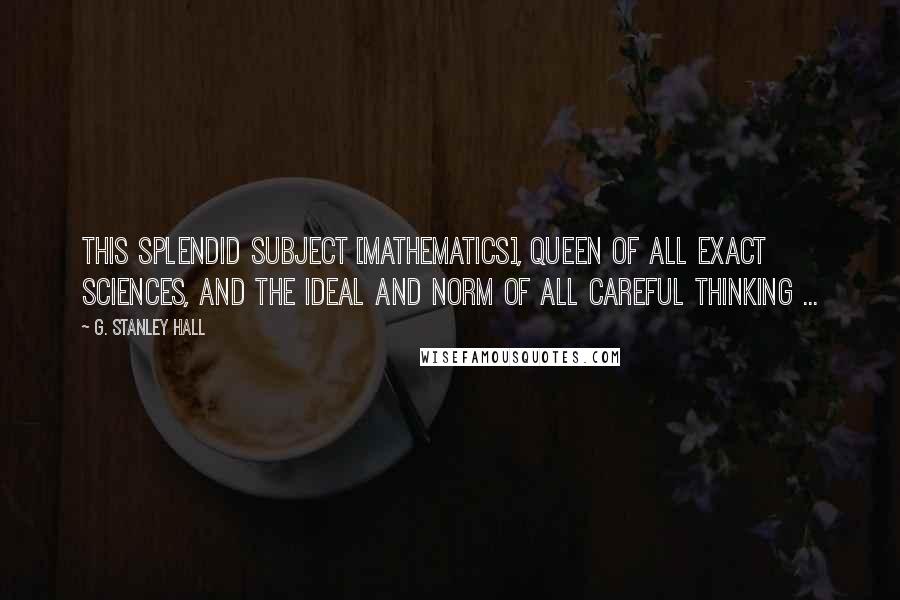 G. Stanley Hall Quotes: This splendid subject [mathematics], queen of all exact sciences, and the ideal and norm of all careful thinking ...