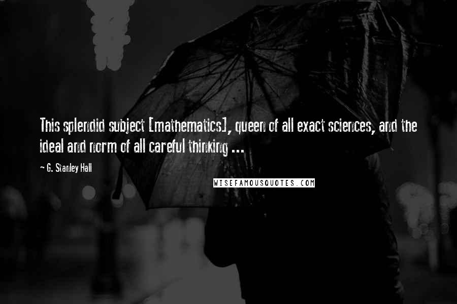 G. Stanley Hall Quotes: This splendid subject [mathematics], queen of all exact sciences, and the ideal and norm of all careful thinking ...