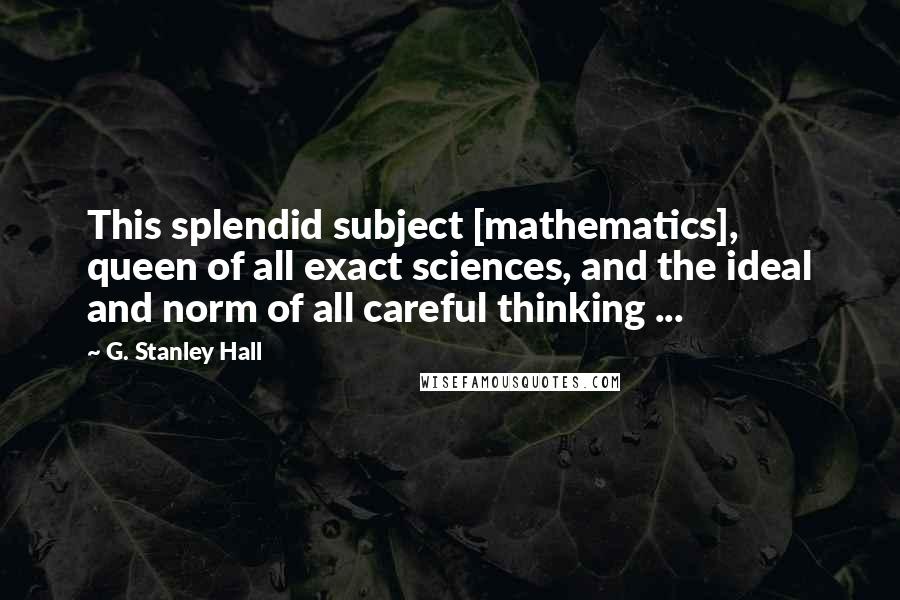 G. Stanley Hall Quotes: This splendid subject [mathematics], queen of all exact sciences, and the ideal and norm of all careful thinking ...