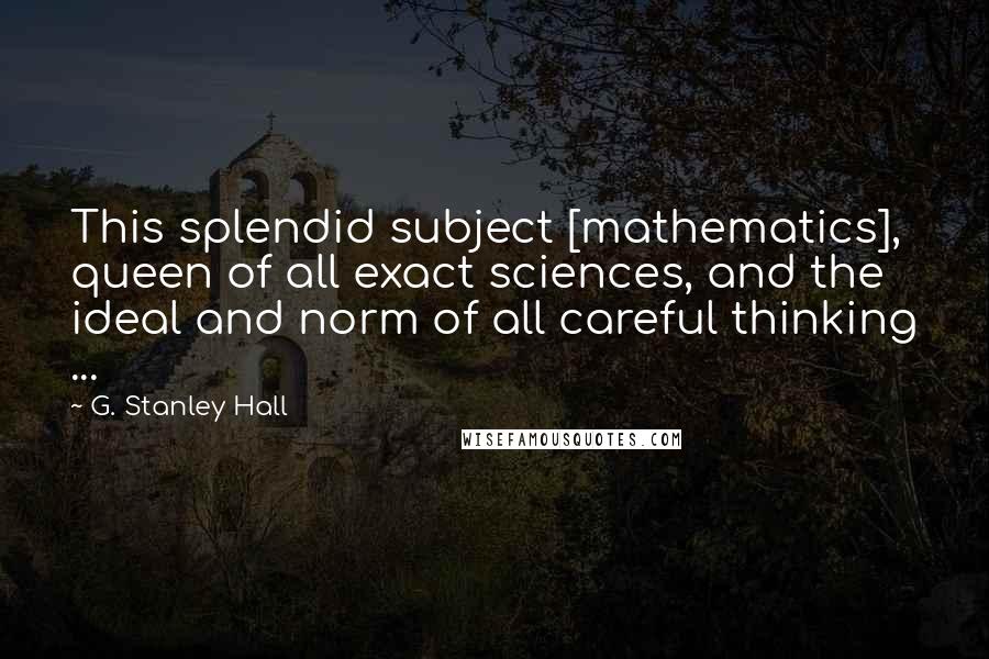 G. Stanley Hall Quotes: This splendid subject [mathematics], queen of all exact sciences, and the ideal and norm of all careful thinking ...