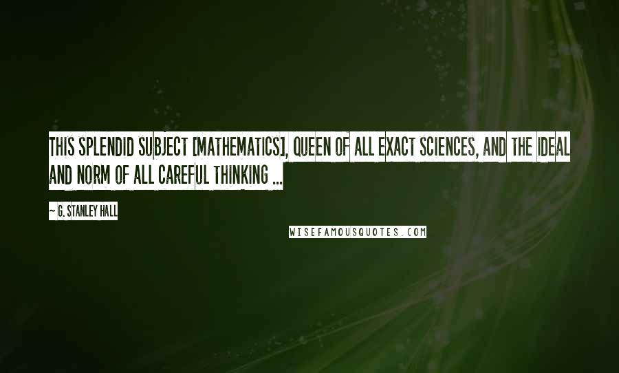 G. Stanley Hall Quotes: This splendid subject [mathematics], queen of all exact sciences, and the ideal and norm of all careful thinking ...