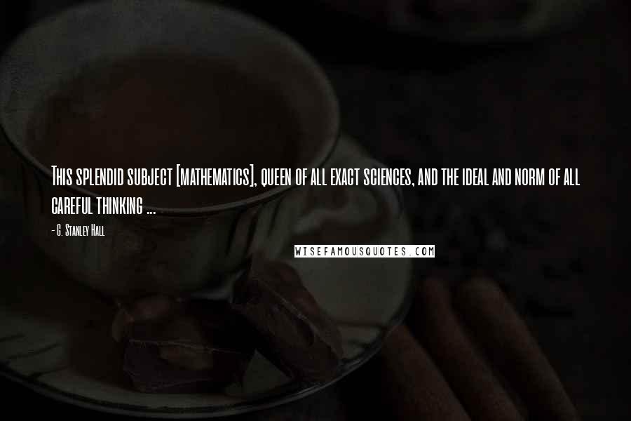 G. Stanley Hall Quotes: This splendid subject [mathematics], queen of all exact sciences, and the ideal and norm of all careful thinking ...