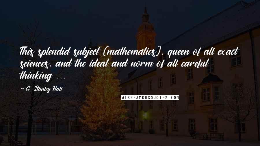 G. Stanley Hall Quotes: This splendid subject [mathematics], queen of all exact sciences, and the ideal and norm of all careful thinking ...